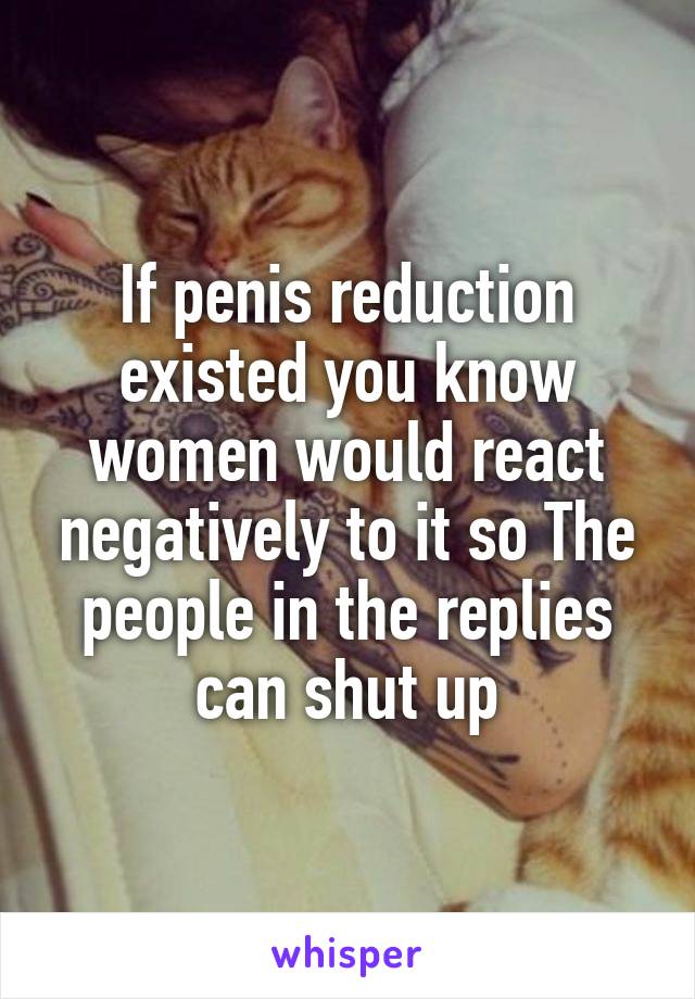 If penis reduction existed you know women would react negatively to it so The people in the replies can shut up