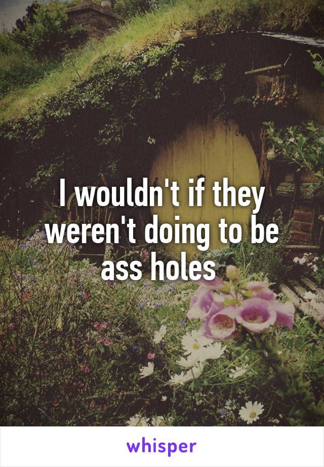 I wouldn't if they weren't doing to be ass holes 
