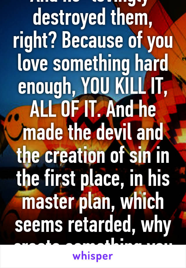 And he "lovingly" destroyed them, right? Because of you love something hard enough, YOU KILL IT, ALL OF IT. And he made the devil and the creation of sin in the first place, in his master plan, which seems retarded, why create something you hate?