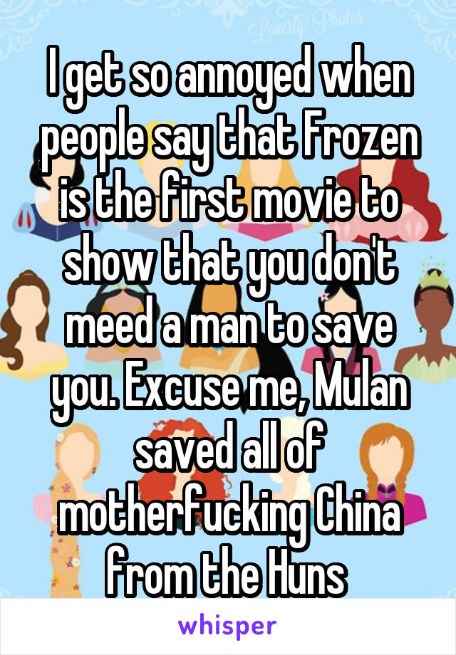 I get so annoyed when people say that Frozen is the first movie to show that you don't meed a man to save you. Excuse me, Mulan saved all of motherfucking China from the Huns 