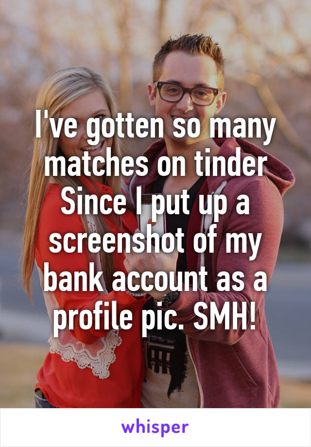 I've gotten so many matches on tinder Since I put up a screenshot of my bank account as a profile pic. SMH!