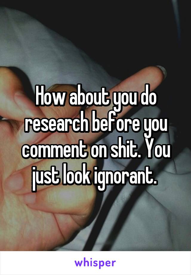 How about you do research before you comment on shit. You just look ignorant. 