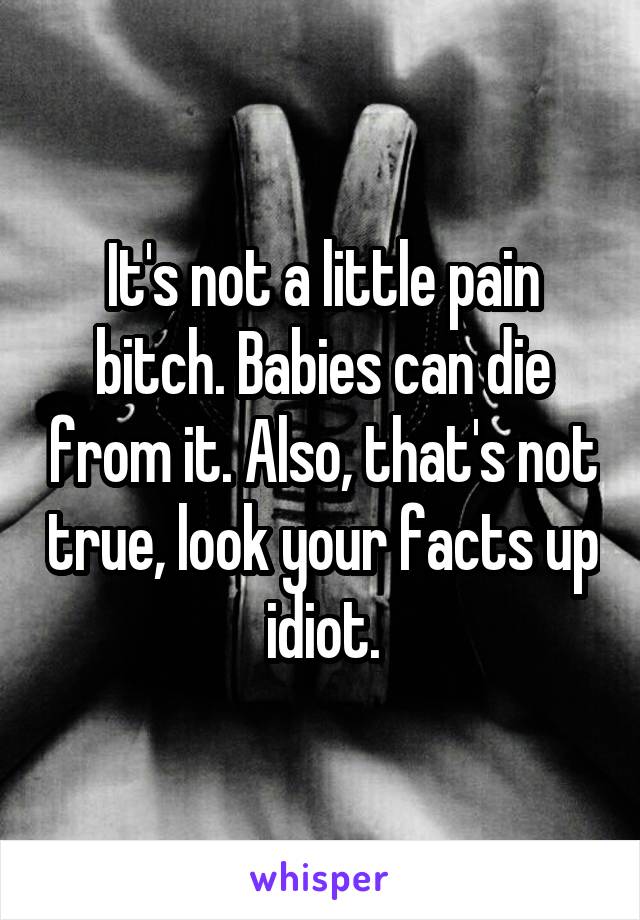 It's not a little pain bitch. Babies can die from it. Also, that's not true, look your facts up idiot.