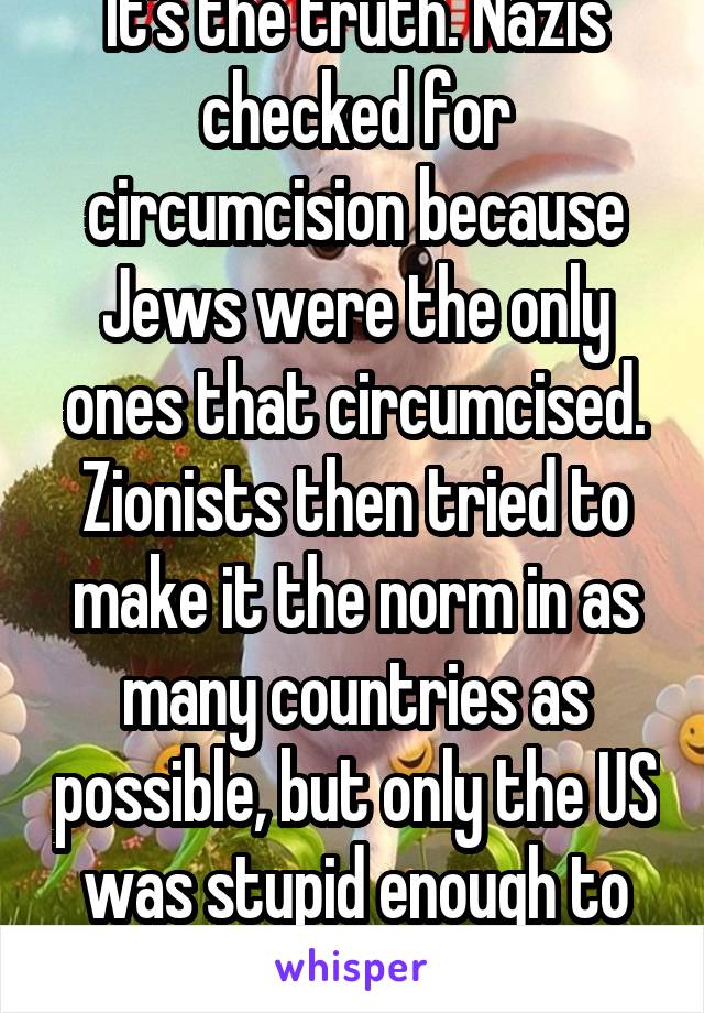 It's the truth. Nazis checked for circumcision because Jews were the only ones that circumcised. Zionists then tried to make it the norm in as many countries as possible, but only the US was stupid enough to do so.