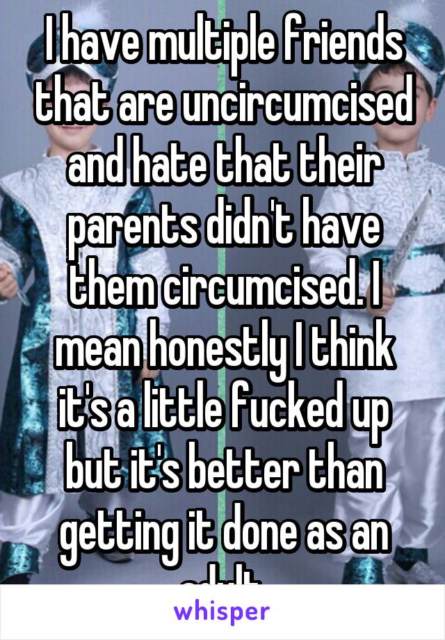 I have multiple friends that are uncircumcised and hate that their parents didn't have them circumcised. I mean honestly I think it's a little fucked up but it's better than getting it done as an adult.