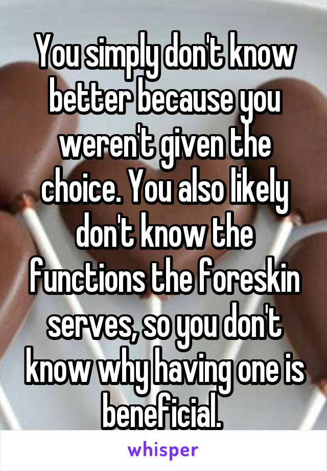 You simply don't know better because you weren't given the choice. You also likely don't know the functions the foreskin serves, so you don't know why having one is beneficial. 