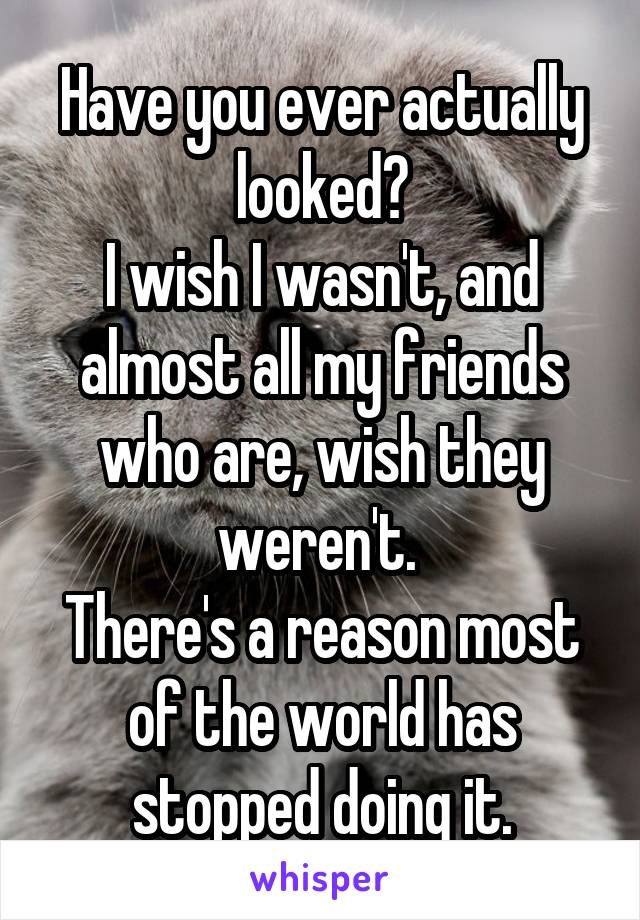 Have you ever actually looked?
I wish I wasn't, and almost all my friends who are, wish they weren't. 
There's a reason most of the world has stopped doing it.