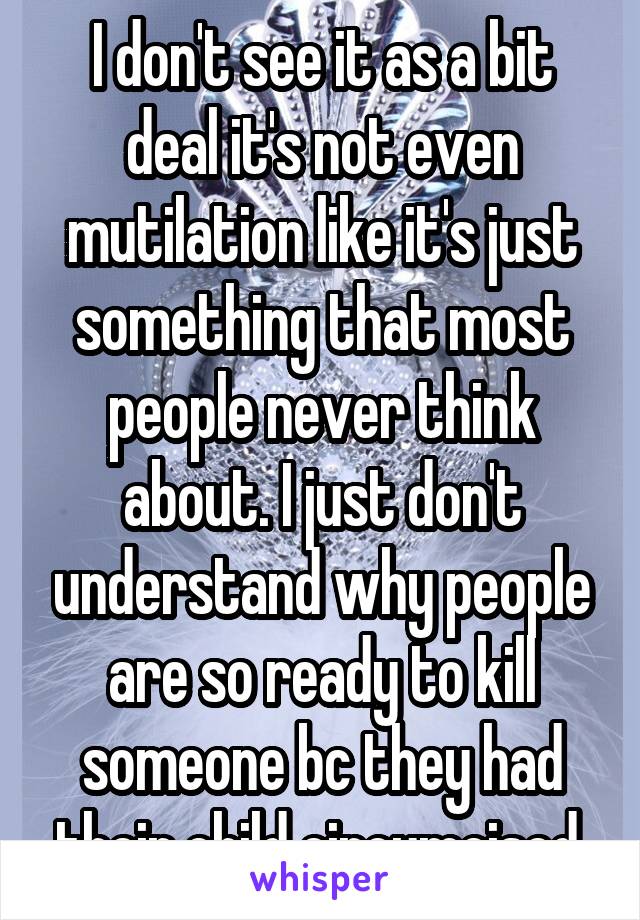 I don't see it as a bit deal it's not even mutilation like it's just something that most people never think about. I just don't understand why people are so ready to kill someone bc they had their child circumcised.