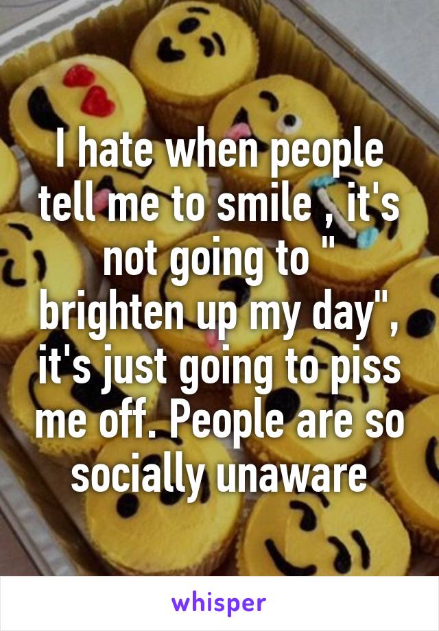 I hate when people tell me to smile , it's not going to " brighten up my day", it's just going to piss me off. People are so socially unaware