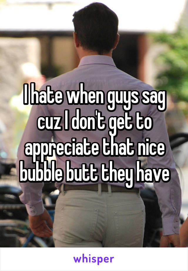I hate when guys sag cuz I don't get to appreciate that nice bubble butt they have