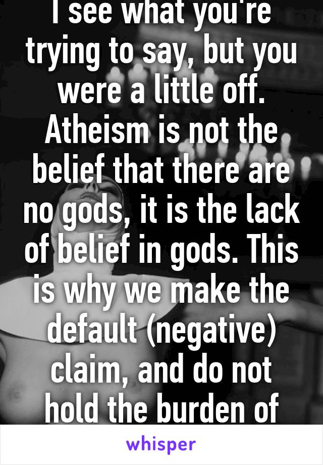 I see what you're trying to say, but you were a little off. Atheism is not the belief that there are no gods, it is the lack of belief in gods. This is why we make the default (negative) claim, and do not hold the burden of proof.