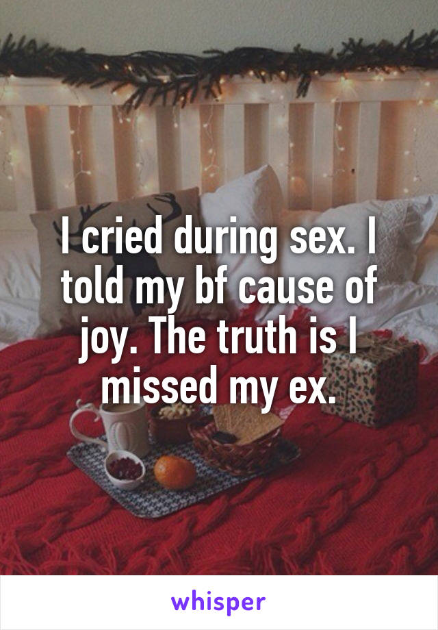I cried during sex. I told my bf cause of joy. The truth is I missed my ex.