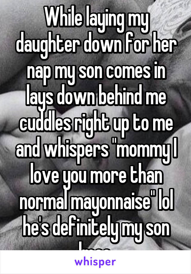 While laying my daughter down for her nap my son comes in lays down behind me cuddles right up to me and whispers "mommy I love you more than normal mayonnaise" lol he's definitely my son lmao.