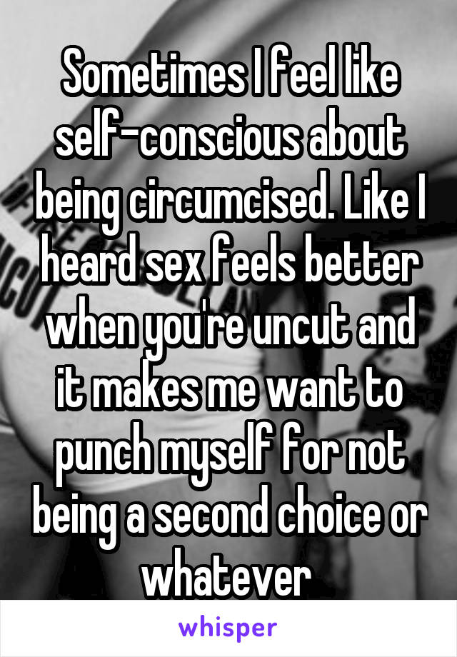 Sometimes I feel like self-conscious about being circumcised. Like I heard sex feels better when you're uncut and it makes me want to punch myself for not being a second choice or whatever 