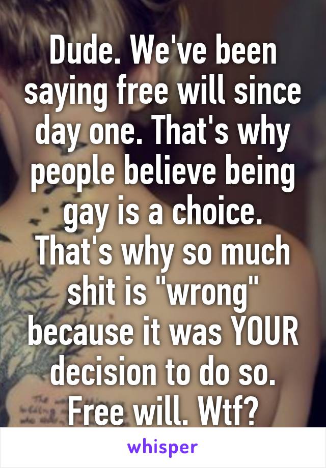 Dude. We've been saying free will since day one. That's why people believe being gay is a choice. That's why so much shit is "wrong" because it was YOUR decision to do so. Free will. Wtf?