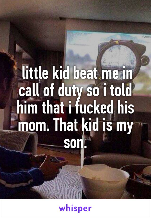  little kid beat me in call of duty so i told him that i fucked his mom. That kid is my son.