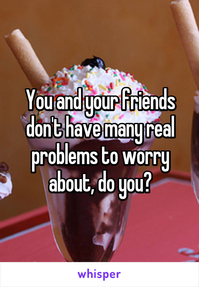 You and your friends don't have many real problems to worry about, do you?