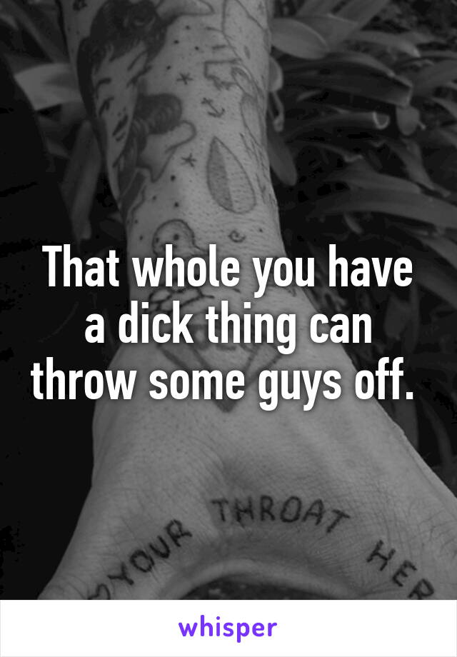 That whole you have a dick thing can throw some guys off. 