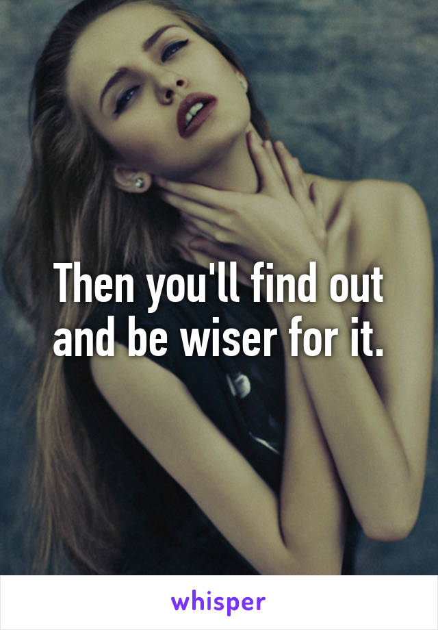 Then you'll find out and be wiser for it.