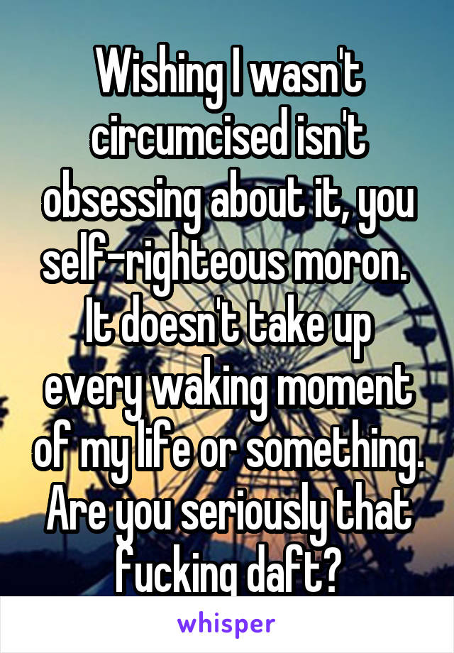 Wishing I wasn't circumcised isn't obsessing about it, you self-righteous moron. 
It doesn't take up every waking moment of my life or something.
Are you seriously that fucking daft?