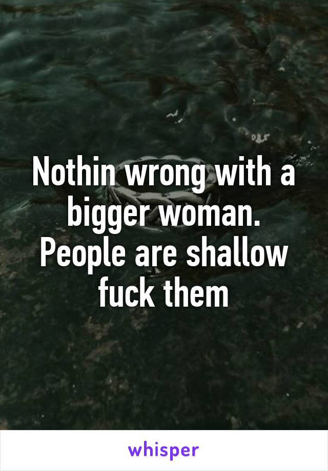 Nothin wrong with a bigger woman. People are shallow fuck them