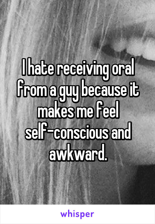 I hate receiving oral from a guy because it makes me feel self-conscious and awkward.