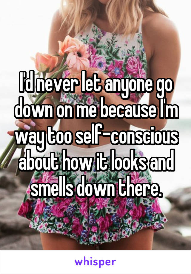 I'd never let anyone go down on me because I'm way too self-conscious about how it looks and smells down there.