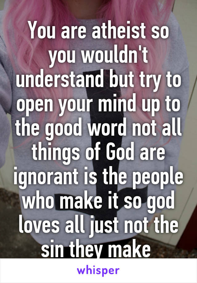 You are atheist so you wouldn't understand but try to open your mind up to the good word not all things of God are ignorant is the people who make it so god loves all just not the sin they make 