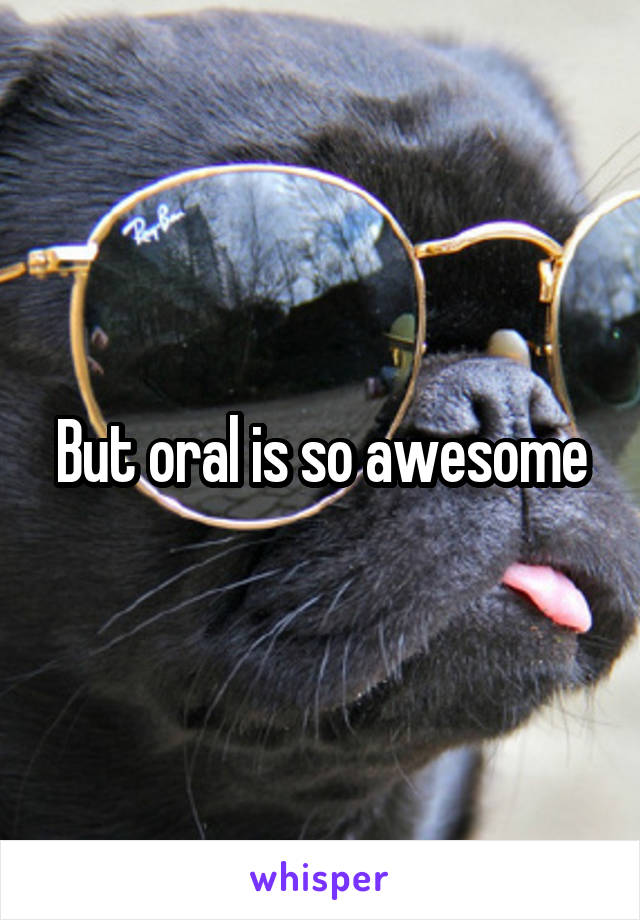 But oral is so awesome