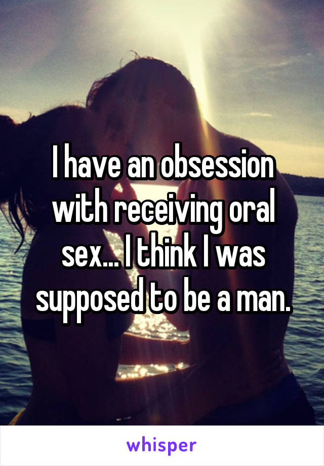 I have an obsession with receiving oral sex... I think I was supposed to be a man.