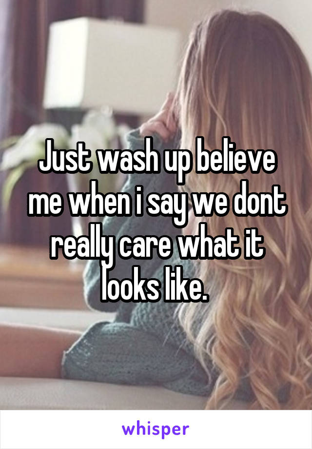 Just wash up believe me when i say we dont really care what it looks like. 