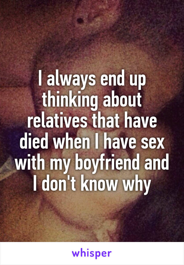 I always end up thinking about relatives that have died when I have sex with my boyfriend and I don't know why