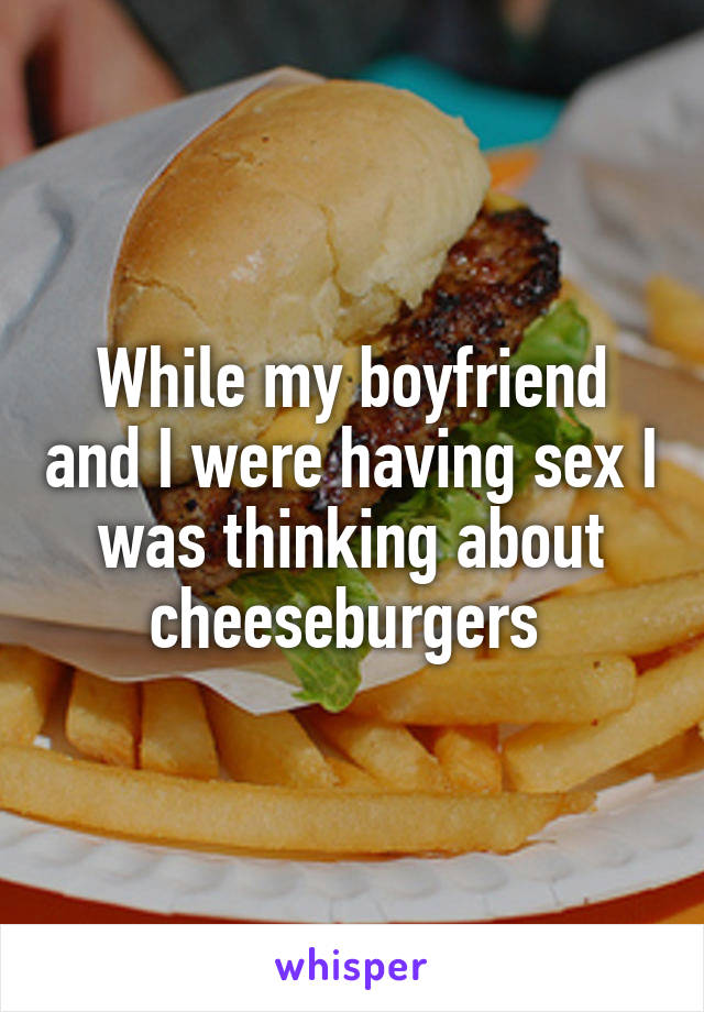 While my boyfriend and I were having sex I was thinking about cheeseburgers 