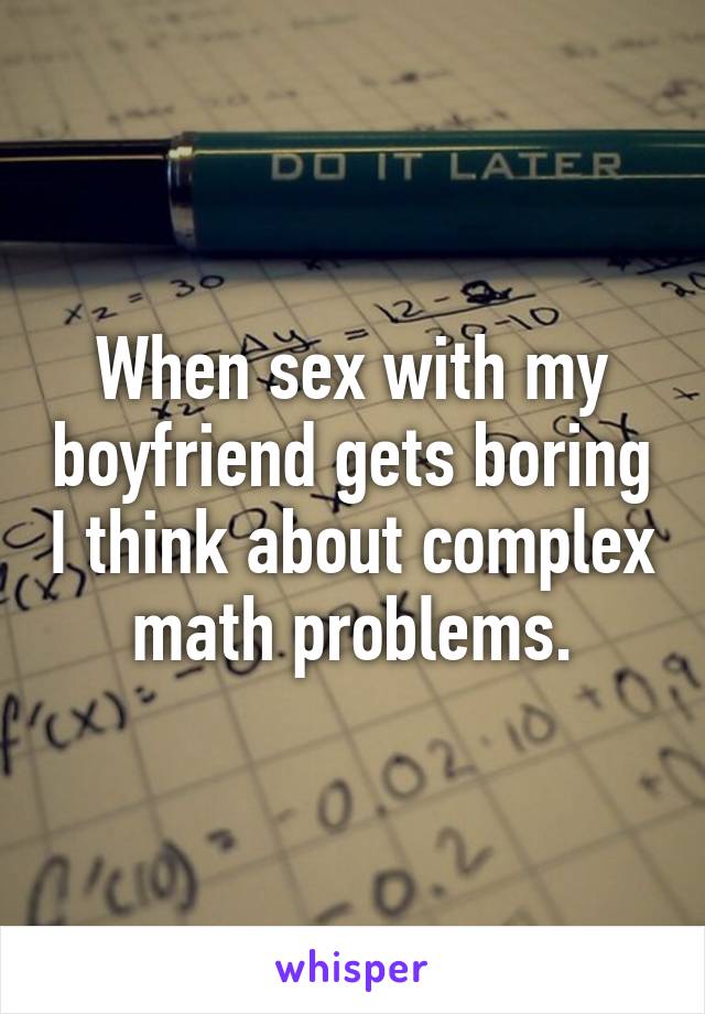 When sex with my boyfriend gets boring I think about complex math problems.
