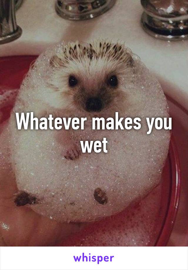 Whatever makes you wet