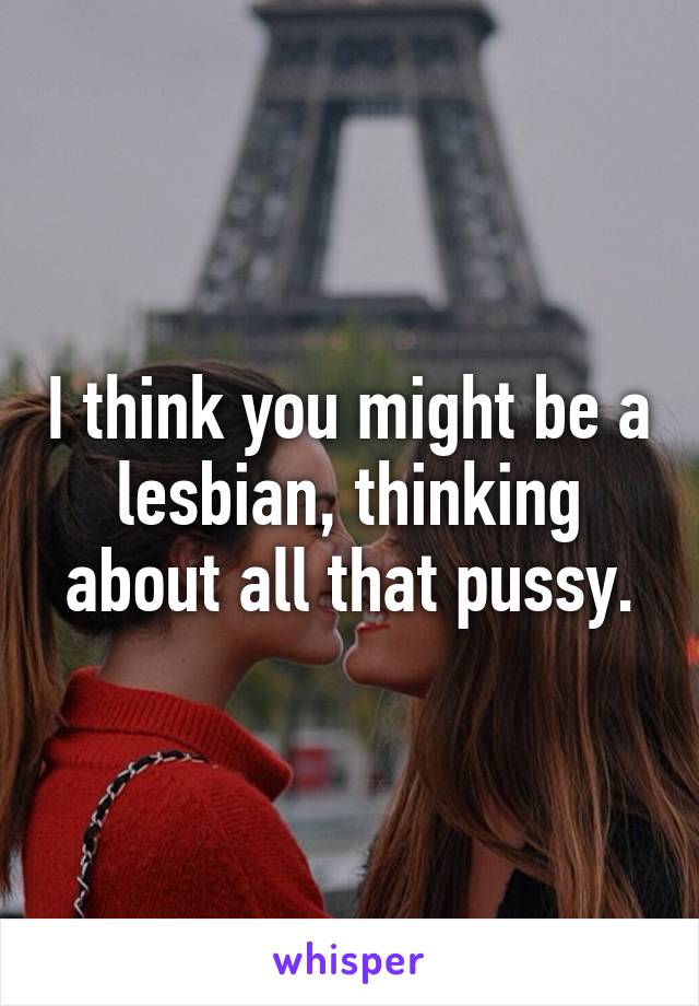 I think you might be a lesbian, thinking about all that pussy.