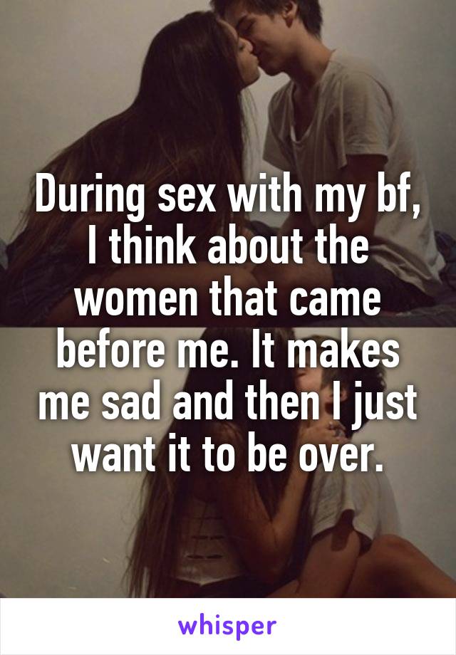 During sex with my bf, I think about the women that came before me. It makes me sad and then I just want it to be over.