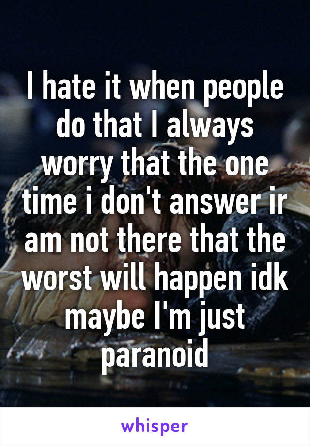 I hate it when people do that I always worry that the one time i don't answer ir am not there that the worst will happen idk maybe I'm just paranoid