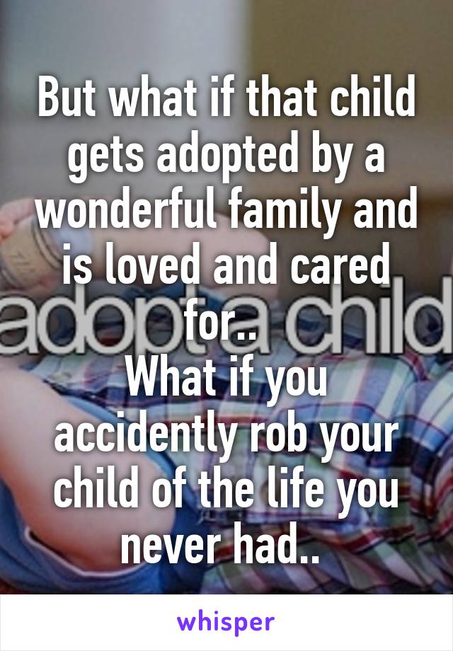 But what if that child gets adopted by a wonderful family and is loved and cared for.. 
What if you accidently rob your child of the life you never had.. 