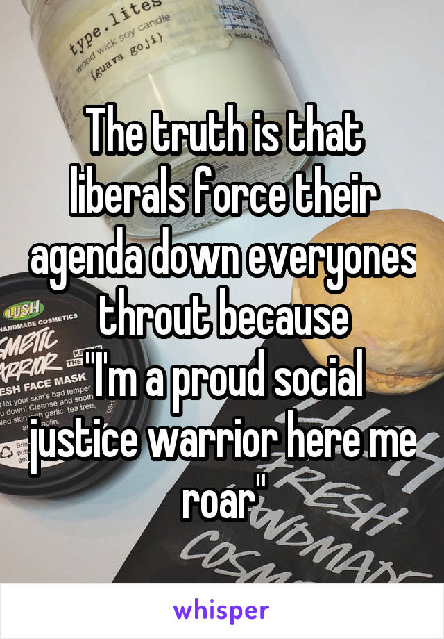 The truth is that liberals force their agenda down everyones throut because
"I'm a proud social justice warrior here me roar"