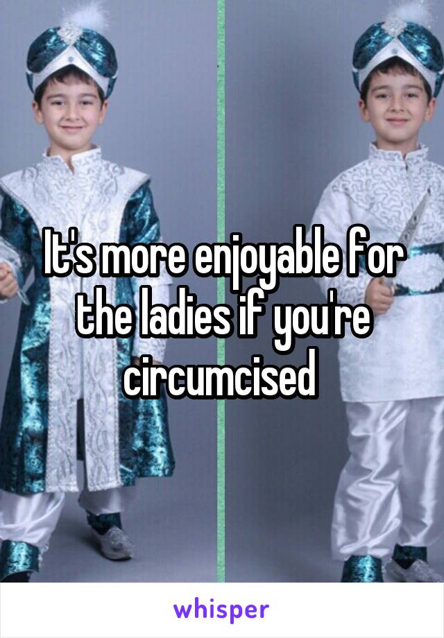 It's more enjoyable for the ladies if you're circumcised 