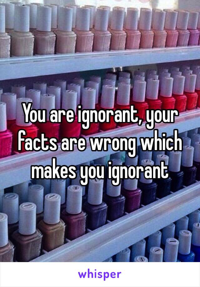 You are ignorant, your facts are wrong which makes you ignorant