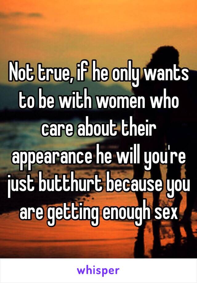 Not true, if he only wants to be with women who care about their appearance he will you're just butthurt because you are getting enough sex