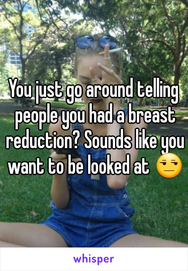 You just go around telling people you had a breast reduction? Sounds like you want to be looked at 😒