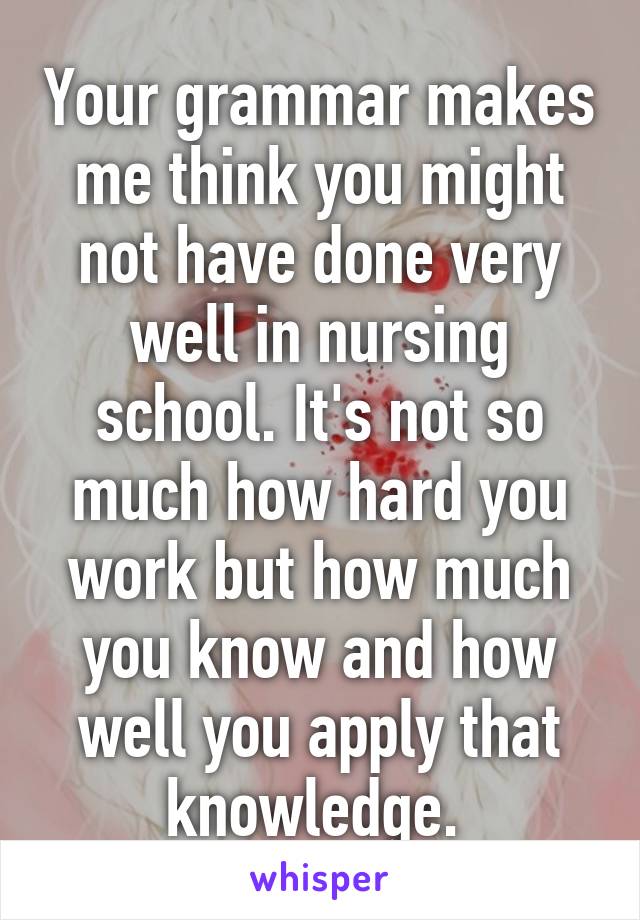 Your grammar makes me think you might not have done very well in nursing school. It's not so much how hard you work but how much you know and how well you apply that knowledge. 
