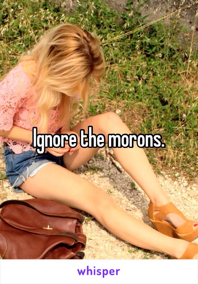 Ignore the morons.