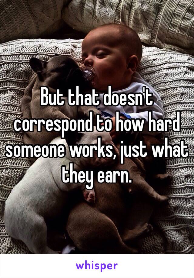 But that doesn't correspond to how hard someone works, just what they earn.