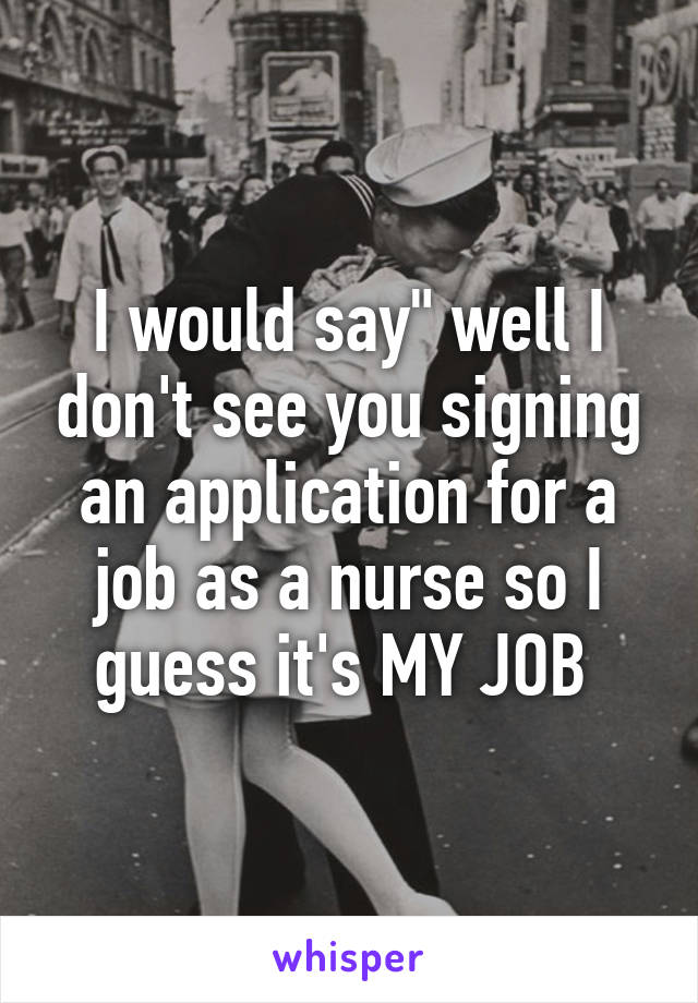I would say" well I don't see you signing an application for a job as a nurse so I guess it's MY JOB 