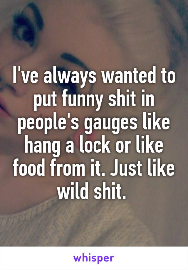 I've always wanted to put funny shit in people's gauges like hang a lock or like food from it. Just like wild shit. 