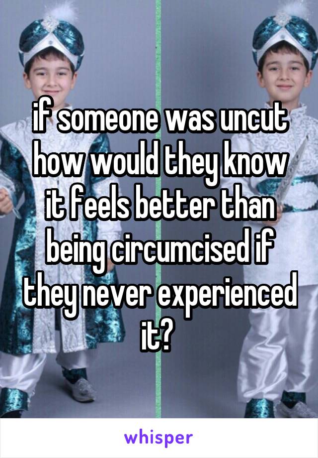 if someone was uncut how would they know it feels better than being circumcised if they never experienced it? 